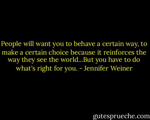 People will want you to behave a certain way, to make a certain choice because it reinforces the way they see the world...But you have to do what's right for you. - Jennifer Weiner