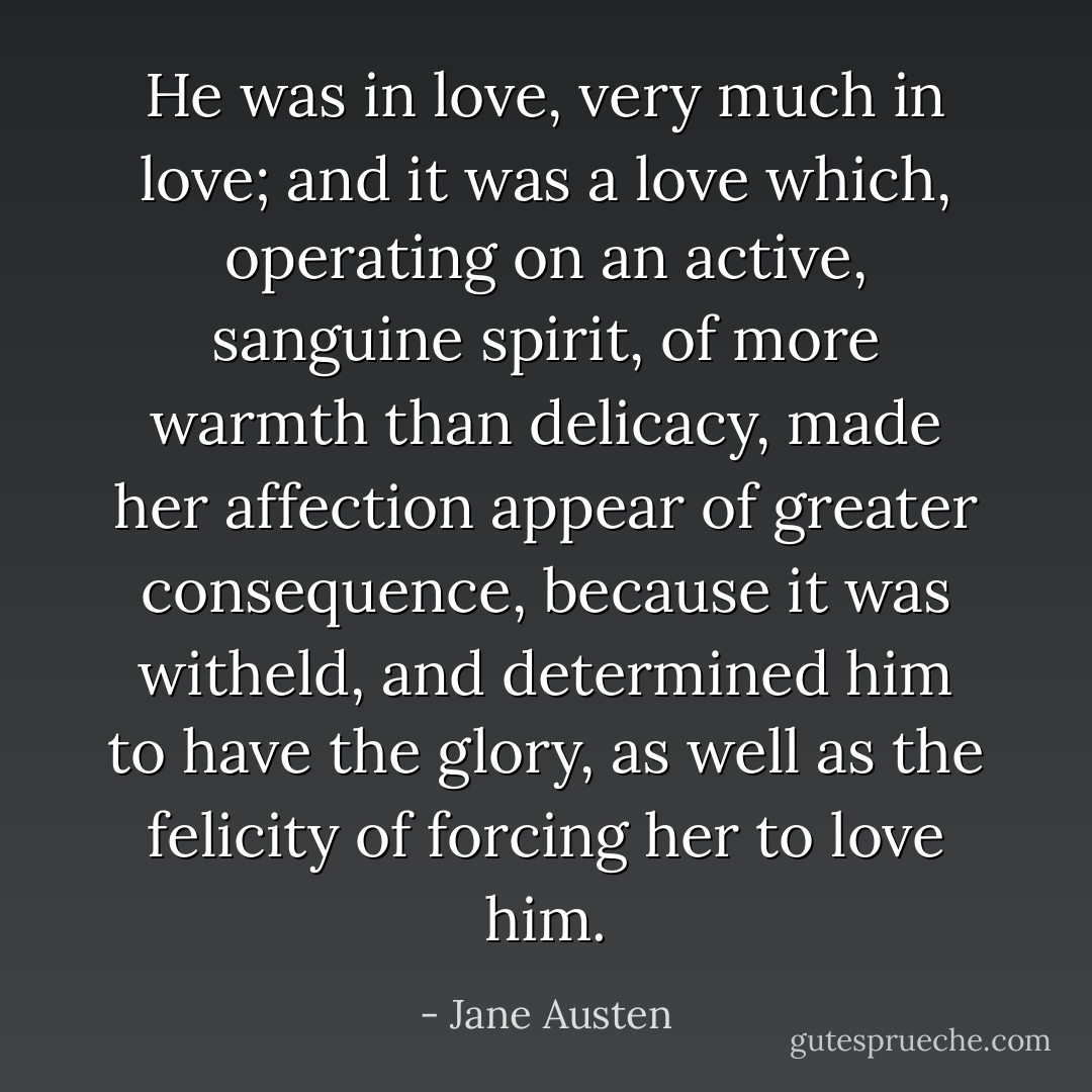 He was in love, very much in love; and it was a love which, operating on an active, sanguine spirit, of more warmth than delicacy, made her affection appear of greater consequence, because it was witheld, and determined him to have the glory, as well as the felicity of forcing her to love him. - Jane Austen
