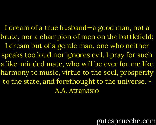 I dream of a true husband—a good man, not a brute, nor a champion of men on the battlefield; I dream but of a gentle man, one who neither speaks too loud nor ignores evil. I pray for such a like-minded mate, who will be ever for me like harmony to music, virtue to the soul, prosperity to the state, and forethought to the universe. - A.A. Attanasio