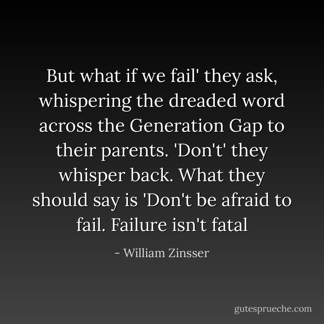 But what if we fail' they ask, whispering the dreaded word across the Generation Gap to their parents. 'Don't' they whisper back. What they should say is 'Don't be afraid to fail. Failure isn't fatal - William Zinsser