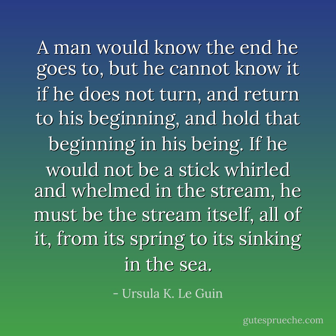 A man would know the end he goes to, but he cannot know it if he does not turn, and return to his beginning, and hold that beginning in his being. If he would not be a stick whirled and whelmed in the stream, he must be the stream itself, all of it, from its spring to its sinking in the sea. - Ursula K. Le Guin