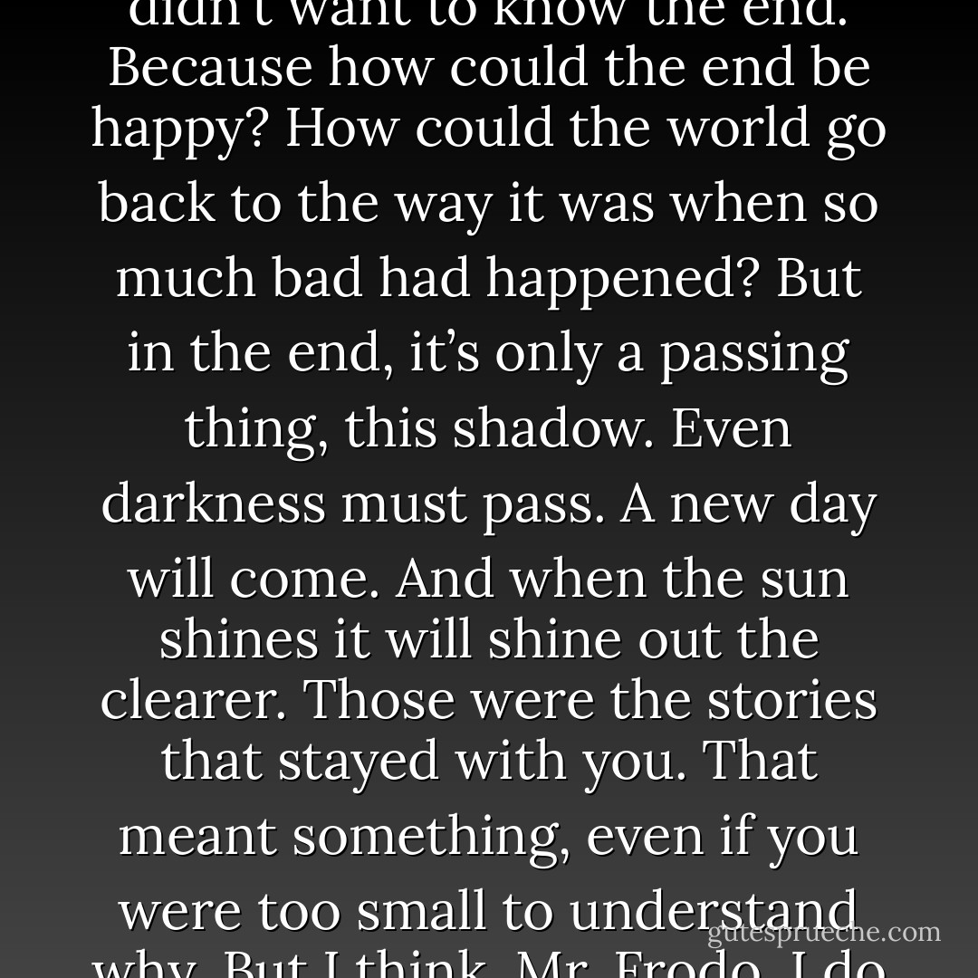 I know. It’s all wrong. By rights we shouldn’t even be here. But we are. It's like in the great stories, Mr. Frodo. The ones that really mattered. Full of darkness and danger they were. And sometimes you didn't want to know the end. Because how could the end be happy? How could the world go back to the way it was when so much bad had happened? But in the end, it’s only a passing thing, this shadow. Even darkness must pass. A new day will come. And when the sun shines it will shine out the clearer. Those were the stories that stayed with you. That meant something, even if you were too small to understand why. But I think, Mr. Frodo, I do understand. I know now. Folk in those stories had lots of chances of turning back, only they didn’t. They kept going, because they were holding on to something. - Peter Jackson