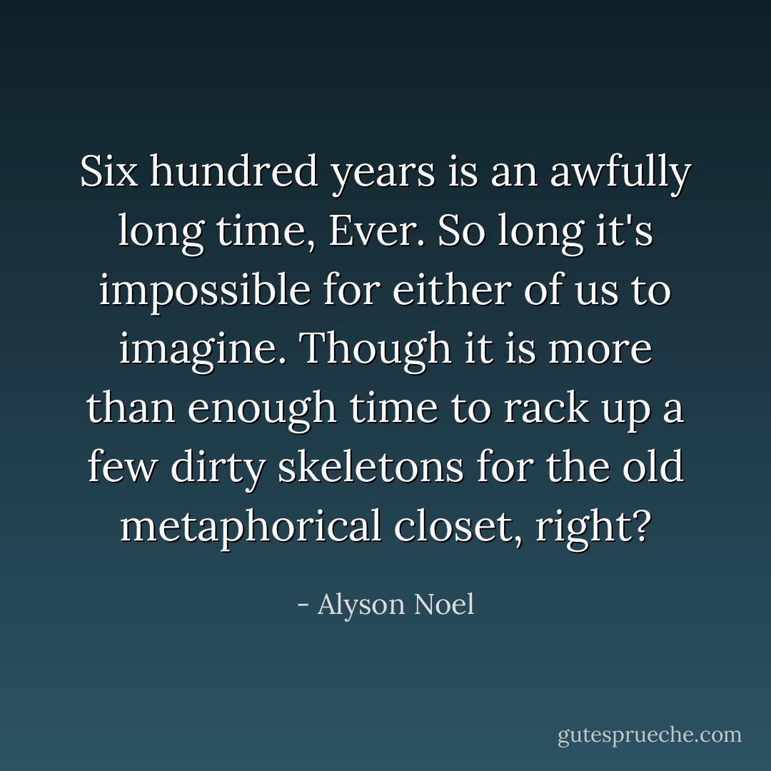 Six hundred years is an awfully long time, Ever. So long it's impossible for either of us to imagine. Though it is more than enough time to rack up a few dirty skeletons for the old metaphorical closet, right? - Alyson Noel