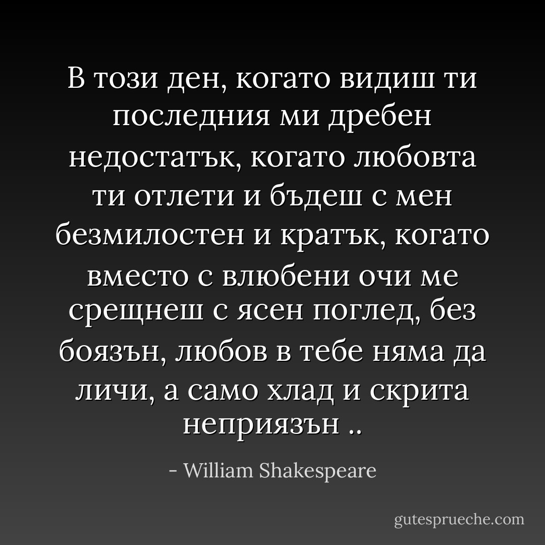 ‎В този ден, когато видиш ти последния ми дребен недостатък, когато любовта ти отлети и бъдеш с мен безмилостен и кратък, когато вместо с влюбени очи ме срещнеш с ясен поглед, без боязън, любов в тебе няма да личи, а само хлад и скрита неприязън .. - William Shakespeare