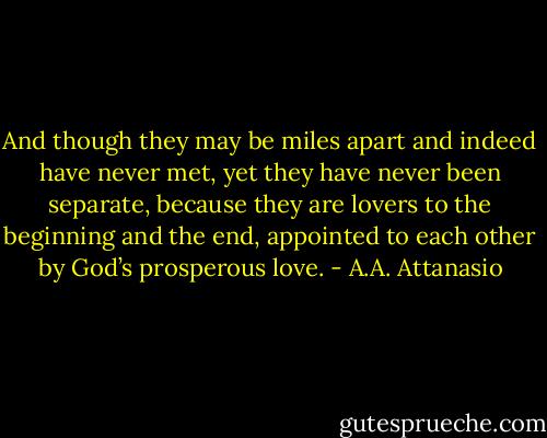 And though they may be miles apart and indeed have never met, yet they have never been separate, because they are lovers to the beginning and the end, appointed to each other by God’s prosperous love. - A.A. Attanasio
