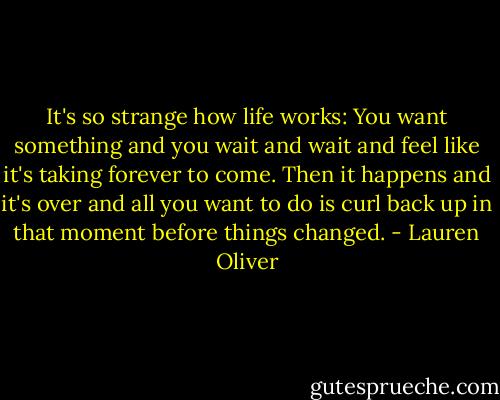 It's so strange how life works: You want something and you wait and wait and feel like it's taking forever to come. Then it happens and it's over and all you want to do is curl back up in that moment before things changed. - Lauren Oliver