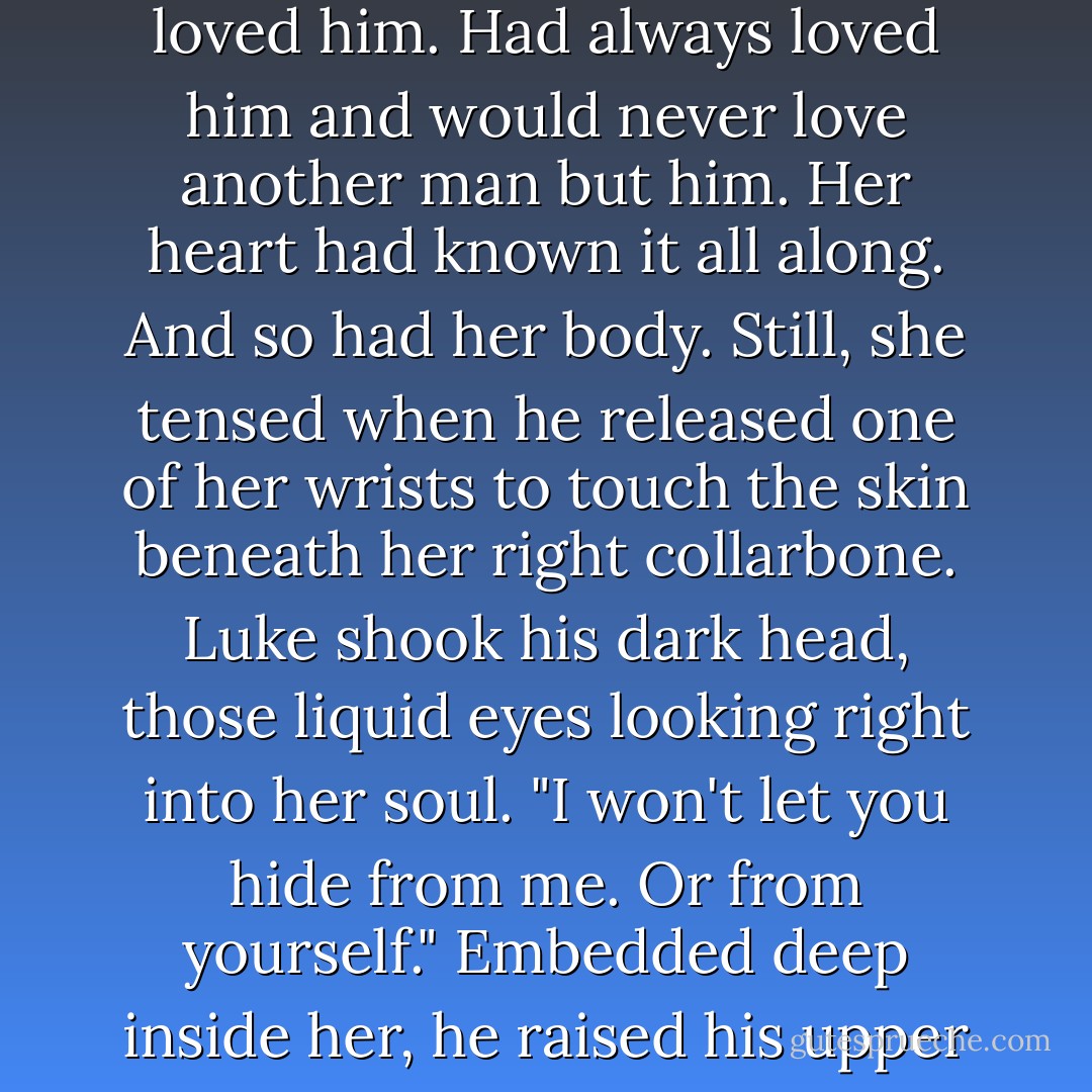 Another sob came, harder than the first, but she couldn't cover her face and her mastectomy scars at the same time when he raised his head. When she tried, Luke merely caught her wrists and lightly pinned them on either side of her head.<br />"It's all right, Em. Tears are part of this," he whispered, bending to kiss them away. He moved gently within her, another tender caress that soothed as much as it stimulated. It broke the seal on the dam of her tears. They came out in a quiet rush while he stayed above her, eyes on her face as he murmured soothing things she didn't quite catch. And when the tears slowed, she looked up into his handsome face with a sniffle and the smile he gave her filled her heart to overflowing. Dear God she loved him. Had always loved him and would never love another man but him.<br />Her heart had known it all along. And so had her body.<br />Still, she tensed when he released one of her wrists to touch the skin beneath her right collarbone. Luke shook his dark head, those liquid eyes looking right into her soul. "I won't let you hide from me. Or from yourself." Embedded deep inside her, he raised his upper body to gaze at her, and all she could do was close her eyes in resistance. "Look at me."<br />After a long hesitation, she did.<br />He stared down at her with a powerful mixture of tenderness and hunger. "You think a scar's going to change how I see you? Feel about you?"<br />She swallowed and struggled to find her voice. "It's ugly."<br />"You're beautiful to me, Em. Always." She opened her mouth to say something but he leaned down to kiss her again. "Give me your hand," he coaxed, his voice a seductive whisper. She did, tentatively, and his fingers closed around hers in a warm grip. Strong and reassuring. "Accept who you are. Be proud of your body. It's fighting a war for you. - Kaylea Cross