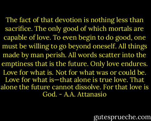 The fact of that devotion is nothing less than sacrifice. The only good of which mortals are capable of love. To even begin to do good, one must be willing to go beyond oneself. All things made by man perish. All words scatter into the emptiness that is the future. Only love endures. Love for what is. Not for what was or could be. Love for what is—that alone is true love. That alone the future cannot dissolve. For that love is God. - A.A. Attanasio