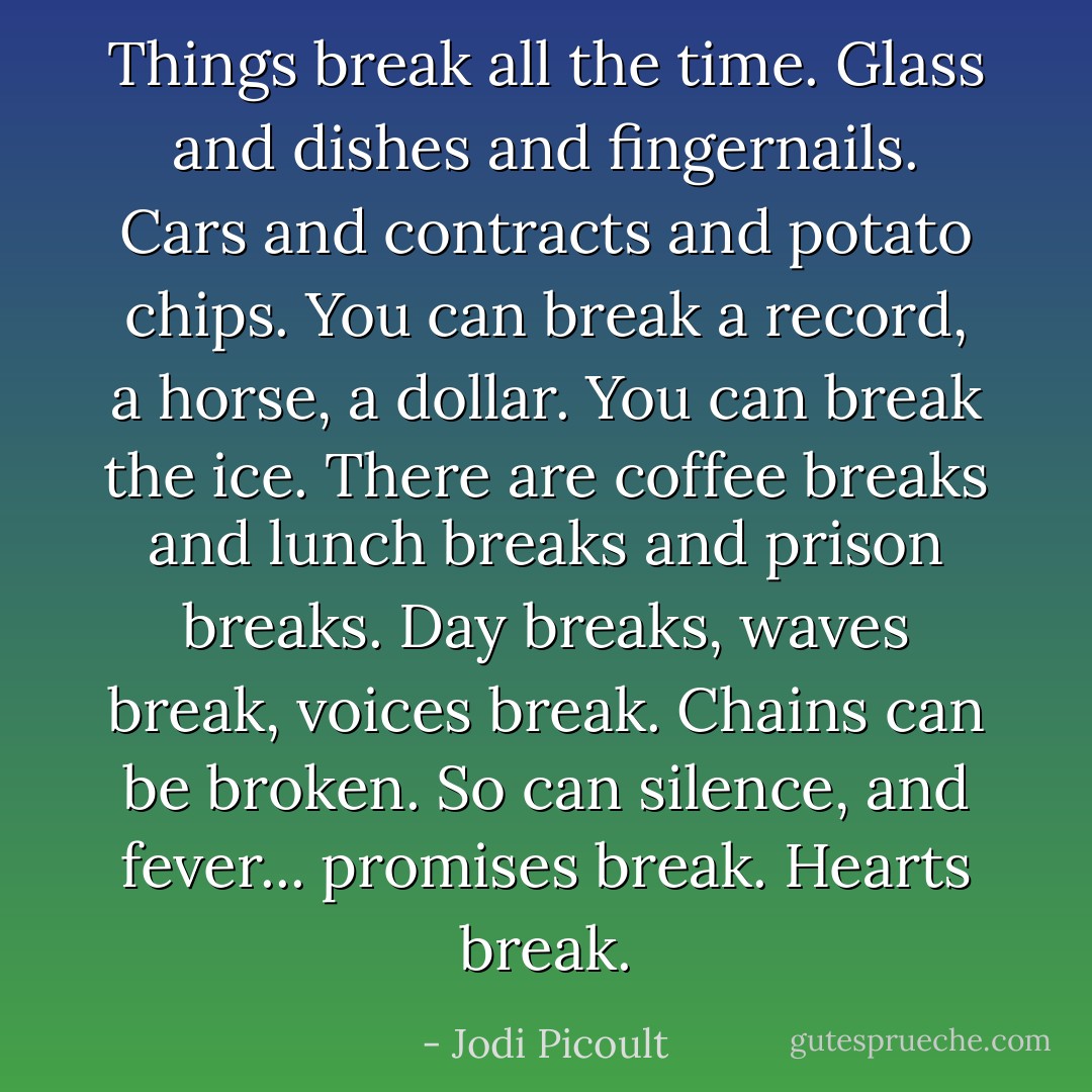 Things break all the time. Glass and dishes and fingernails. Cars and contracts and potato chips. You can break a record, a horse, a dollar. You can break the ice. There are coffee breaks and lunch breaks and prison breaks. Day breaks, waves break, voices break. Chains can be broken. So can silence, and fever... promises break. Hearts break. - Jodi Picoult