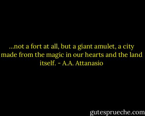 …not a fort at all, but a giant amulet, a city made from the magic in our hearts and the land itself. - A.A. Attanasio