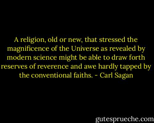 A religion, old or new, that stressed the magnificence of the Universe as revealed by modern science might be able to draw forth reserves of reverence and awe hardly tapped by the conventional faiths. - Carl Sagan