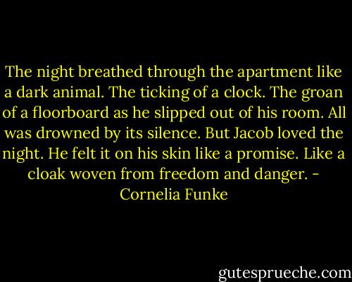 The night breathed through the apartment like a dark animal. The ticking of a clock. The groan of a floorboard as he slipped out of his room. All was drowned by its silence. But Jacob loved the night. He felt it on his skin like a promise. Like a cloak woven from freedom and danger. - Cornelia Funke
