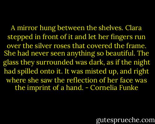 A mirror hung between the shelves.<br />Clara stepped in front of it and let her fingers run over the silver roses that covered the frame. She had never seen anything so beautiful. The glass they surrounded was dark, as if the night had spilled onto it. It was misted up, and right where she saw the reflection of her face was the imprint of a hand. - Cornelia Funke