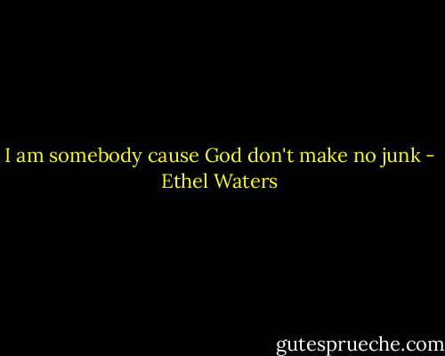 I am somebody cause God don't make no junk - Ethel Waters