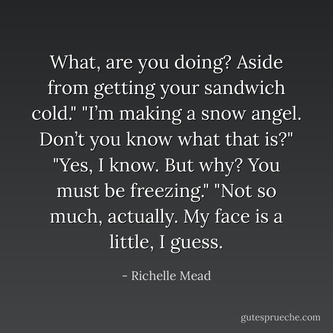 What, are you doing? Aside from getting your sandwich cold."<br />"I’m making a snow angel. Don’t you know what that is?"<br />"Yes, I know. But why? You must be freezing."<br />"Not so much, actually. My face is a little, I guess. - Richelle Mead