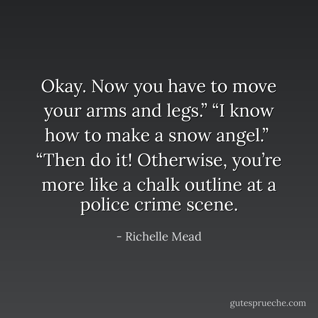 Okay. Now you have to move your arms and legs.”<br />“I know how to make a snow angel.”<br /> “Then do it! Otherwise, you’re more like a chalk outline at a police crime scene. - Richelle Mead