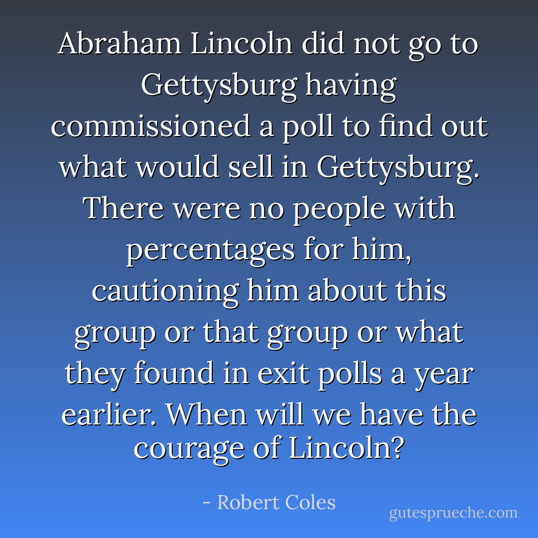 Abraham Lincoln did not go to Gettysburg having commissioned a poll to find out what would sell in Gettysburg. There were no people with percentages for him, cautioning him about this group or that group or what they found in exit polls a year earlier. When will we have the courage of Lincoln? - Robert Coles
