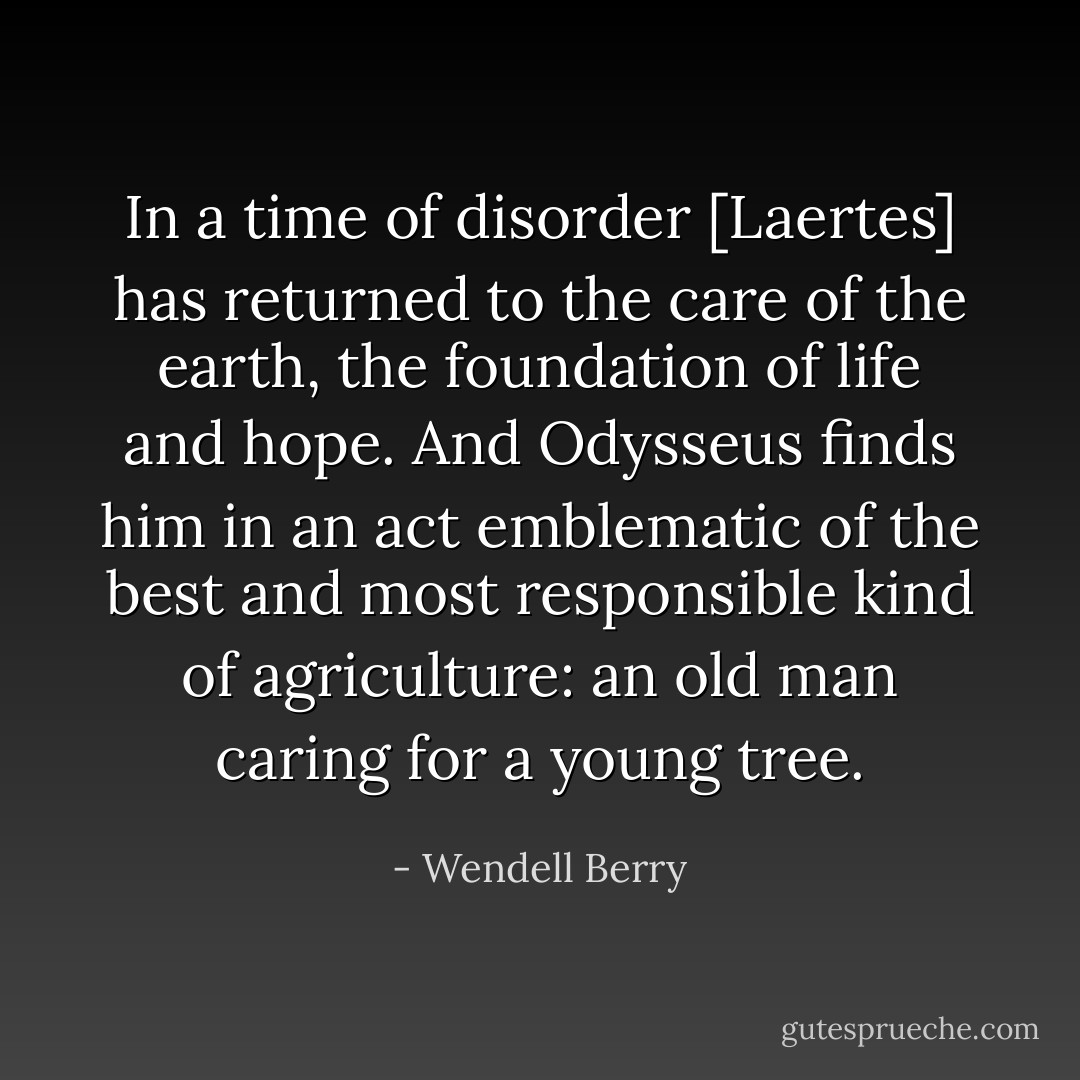 In a time of disorder [Laertes] has returned to the care of the earth, the foundation of life and hope. And Odysseus finds him in an act emblematic of the best and most responsible kind of agriculture: an old man caring for a young tree. - Wendell Berry