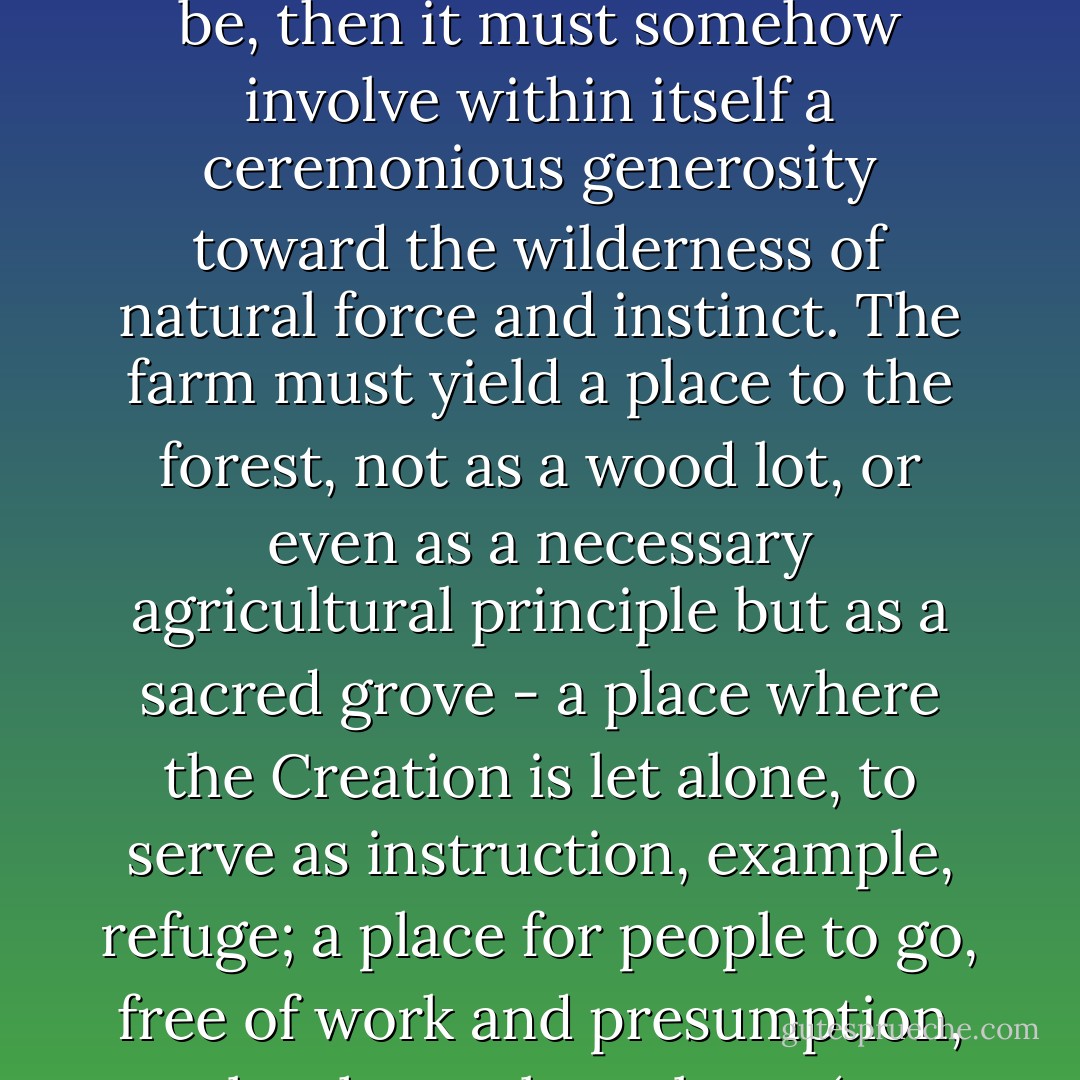 If we are to have a culture as resilient and competent in the face of necessity as it needs to be, then it must somehow involve within itself a ceremonious generosity toward the wilderness of natural force and instinct. The farm must yield a place to the forest, not as a wood lot, or even as a necessary agricultural principle but as a sacred grove - a place where the Creation is let alone, to serve as instruction, example, refuge; a place for people to go, free of work and presumption, to let themselves alone. (pg. 125, The Body and the Earth) - Wendell Berry