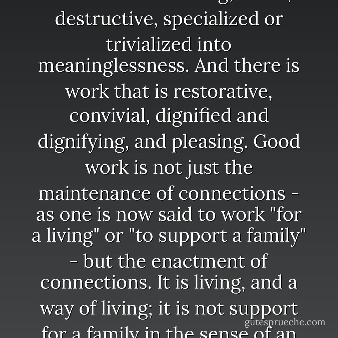 As the connections have been broken by the fragmentation and isolation of work, they can be restored by restoring the wholeness of work. There is work that is isolating, harsh, destructive, specialized or trivialized into meaninglessness. And there is work that is restorative, convivial, dignified and dignifying, and pleasing. Good work is not just the maintenance of connections - as one is now said to work "for a living" or "to support a family" - but the enactment of connections. It is living, and a way of living; it is not support for a family in the sense of an exterior brace or prop, but is one of the forms and acts of love. (pg. 133, The Body and the Earth) - Wendell Berry