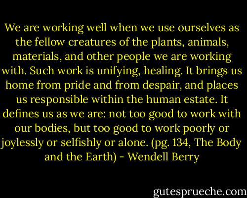 We are working well when we use ourselves as the fellow creatures of the plants, animals, materials, and other people we are working with. Such work is unifying, healing. It brings us home from pride and from despair, and places us responsible within the human estate. It defines us as we are: not too good to work with our bodies, but too good to work poorly or joylessly or selfishly or alone. (pg. 134, The Body and the Earth) - Wendell Berry