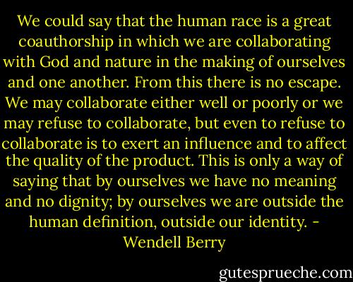 We could say that the human race is a great coauthorship in which we are collaborating with God and nature in the making of ourselves and one another. From this there is no escape. We may collaborate either well or poorly or we may refuse to collaborate, but even to refuse to collaborate is to exert an influence and to affect the quality of the product. This is only a way of saying that by ourselves we have no meaning and no dignity; by ourselves we are outside the human definition, outside our identity. - Wendell Berry