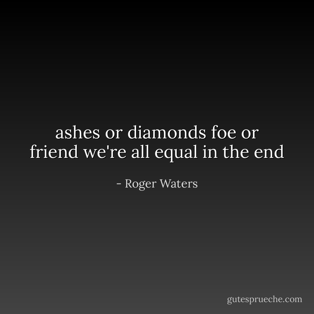 ashes or diamonds<br />foe or friend<br />we're all equal in the end - Roger Waters