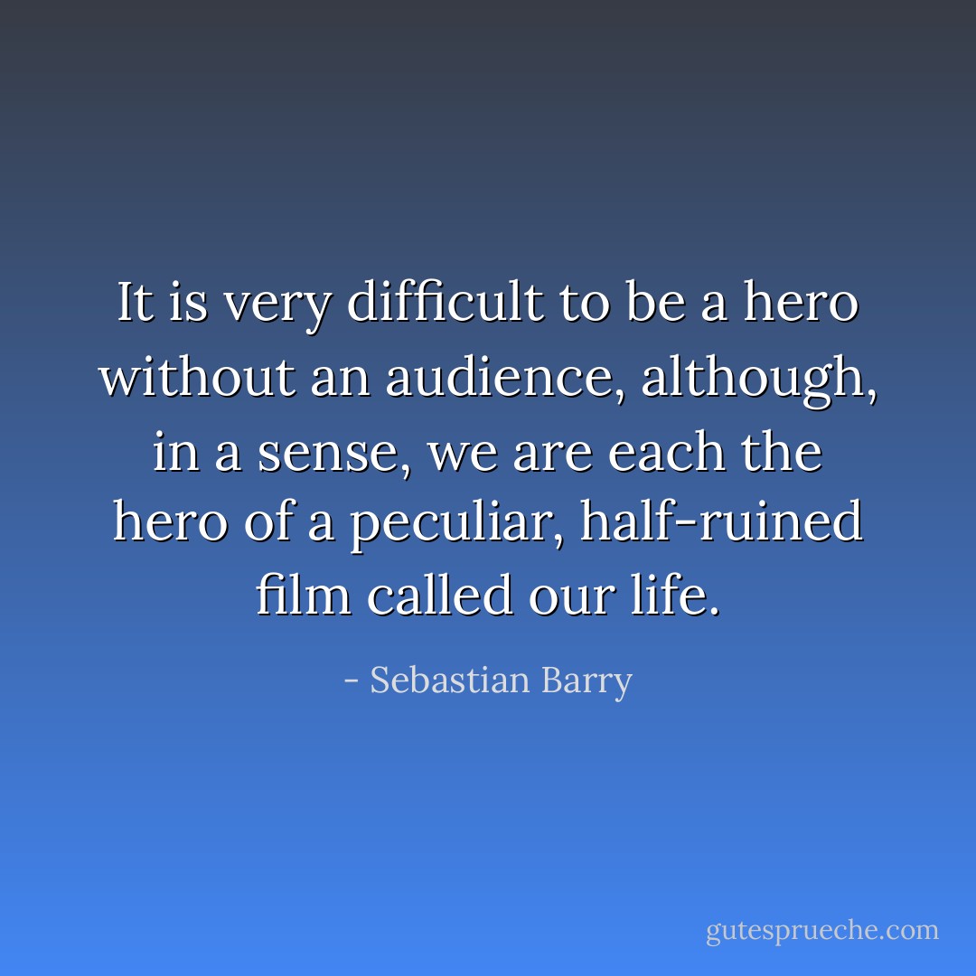 It is very difficult to be a hero without an audience, although, in a sense, we are each the hero of a peculiar, half-ruined film called our life. - Sebastian Barry