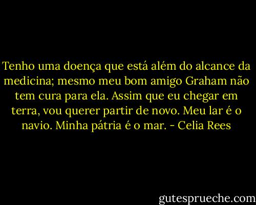 Tenho uma doença que está além do alcance da medicina; mesmo meu bom amigo Graham não tem cura para ela. Assim que eu chegar em terra, vou querer partir de novo. Meu lar é o navio. Minha pátria é o mar. - Celia Rees
