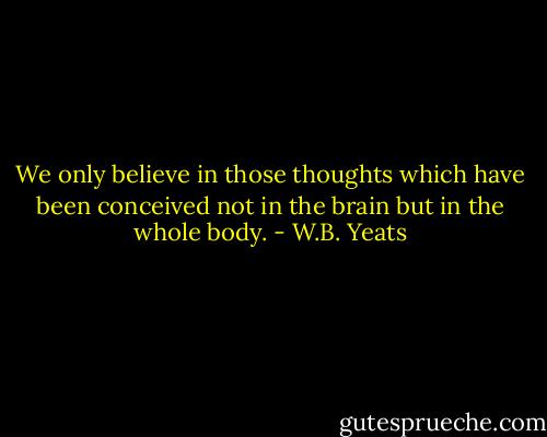 We only believe in those thoughts which have been conceived not in the brain but in the whole body. - W.B. Yeats