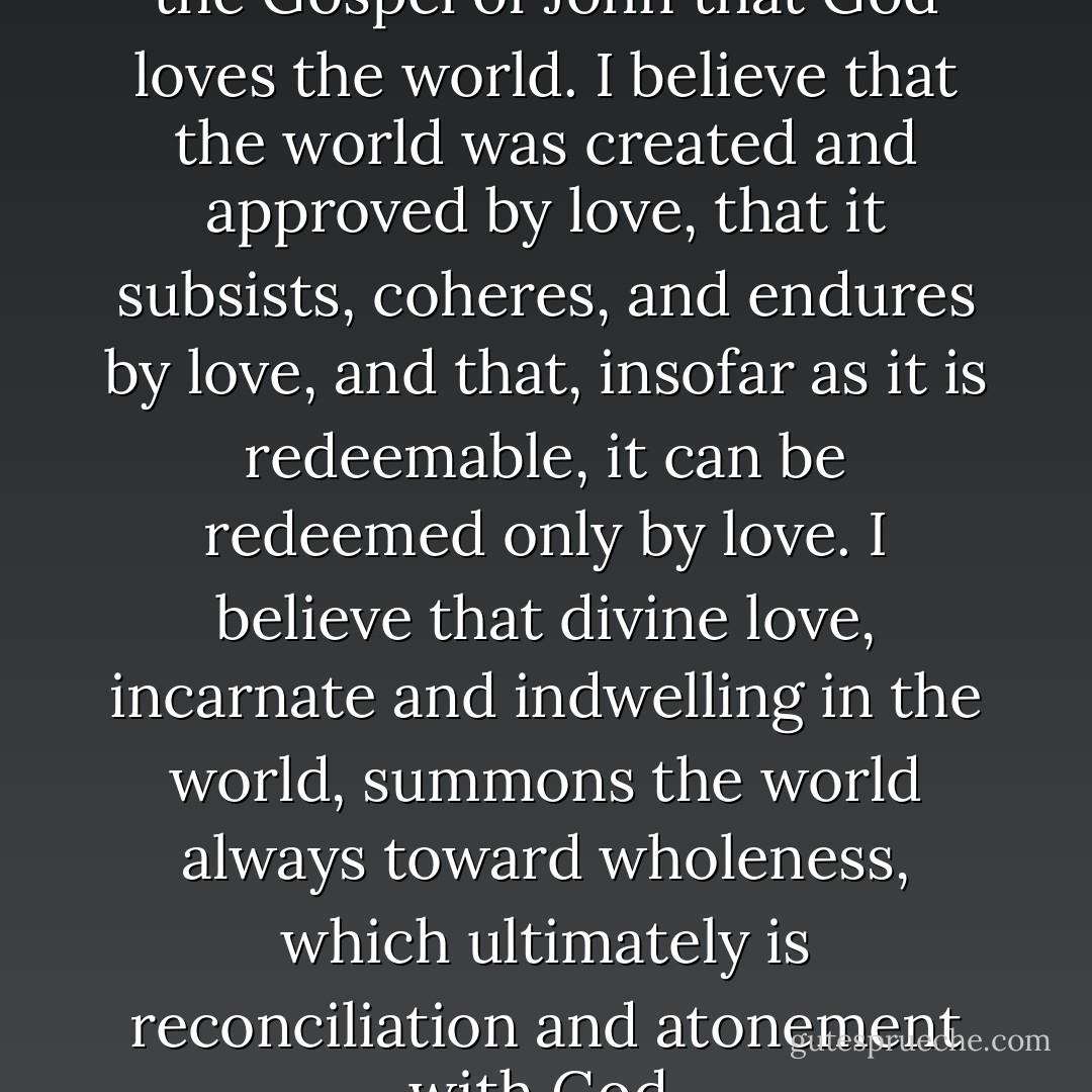 I take literally the statement in the Gospel of John that God loves the world. I believe that the world was created and approved by love, that it subsists, coheres, and endures by love, and that, insofar as it is redeemable, it can be redeemed only by love. I believe that divine love, incarnate and indwelling in the world, summons the world always toward wholeness, which ultimately is reconciliation and atonement with God. - Wendell Berry