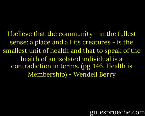 I believe that the community - in the fullest sense: a place and all its creatures - is the smallest unit of health and that to speak of the health of an isolated individual is a contradiction in terms. (pg. 146, Health is Membership) - Wendell Berry