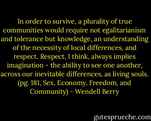 In order to survive, a plurality of true communities would require not egalitarianism and tolerance but knowledge, an understanding of the necessity of local differences, and respect. Respect, I think, always implies imagination - the ability to see one another, across our inevitable differences, as living souls. (pg. 181, Sex, Economy, Freedom, and Community) - Wendell Berry