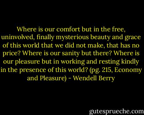 Where is our comfort but in the free, uninvolved, finally mysterious beauty and grace of this world that we did not make, that has no price? Where is our sanity but there? Where is our pleasure but in working and resting kindly in the presence of this world? (pg. 215, Economy and Pleasure) - Wendell Berry