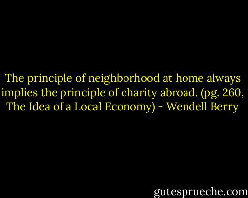 The principle of neighborhood at home always implies the principle of charity abroad. (pg. 260, The Idea of a Local Economy) - Wendell Berry