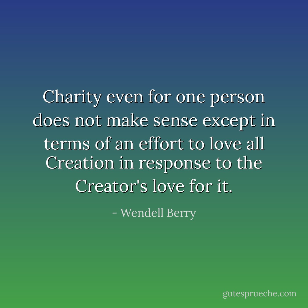 Charity even for one person does not make sense except in terms of an effort to love all Creation in response to the Creator's love for it. - Wendell Berry