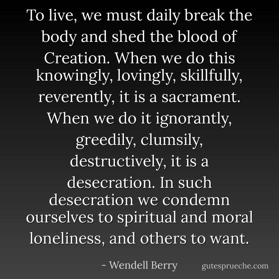 To live, we must daily break the body and shed the blood of Creation. When we do this knowingly, lovingly, skillfully, reverently, it is a sacrament. When we do it ignorantly, greedily, clumsily, destructively, it is a desecration. In such desecration we condemn ourselves to spiritual and moral loneliness, and others to want. - Wendell Berry