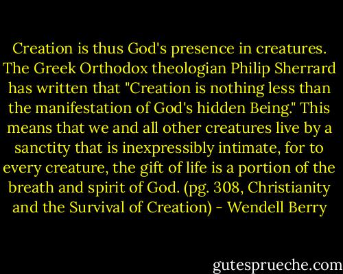 Creation is thus God's presence in creatures. The Greek Orthodox theologian Philip Sherrard has written that "Creation is nothing less than the manifestation of God's hidden Being." This means that we and all other creatures live by a sanctity that is inexpressibly intimate, for to every creature, the gift of life is a portion of the breath and spirit of God. (pg. 308, Christianity and the Survival of Creation) - Wendell Berry