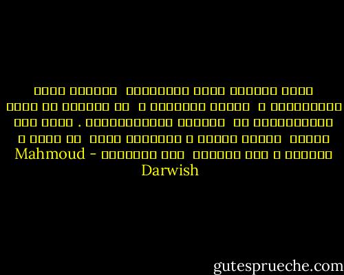 خُذِ الجهةَ التي أَهديتني<br /><br />الجهةَ التي انكَسَرتْ ،<br /><br />وهاتِ أُنوثتي ،<br /><br />لم يَبْقَ لي إلاّ التَأمُّلُ في<br /><br />تجاعيد البُحَيْرَة . خُذْ غدي عنِّي<br /><br />وهاتِ الأمس ، واتركنا معاً<br /><br />لا شيءَ ، بعدَكَ ، سوف يرحَلُ<br /><br />أَو يَعُودُ - Mahmoud Darwish