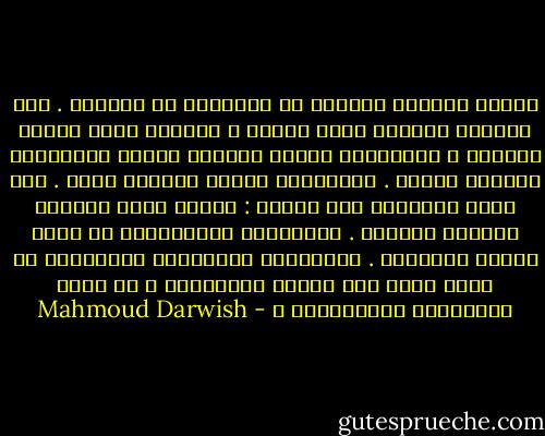 وأَنا الغريب بكُلِّ ما أُوتيتُ من<br />لُغَتي . ولو أخضعتُ عاطفتي بحرف<br />الضاد ، تخضعني بحرف الياء عاطفتي ،<br />وللكلمات وَهيَ بعيدةٌ أَرضٌ تُجاوِرُ<br />كوكباً أَعلى . وللكلمات وَهيَ قريبةٌ<br />منفى . ولا يكفي الكتابُ لكي أَقول :<br />وجدتُ نفسي حاضراً مِلْءَ الغياب .<br />وكُلَّما فَتَّشْتُ عن نفسي وجدتُ<br />الآخرين . وكُلَّما فتَّشْتُ عَنْهُمْ لم<br />أَجد فيهم سوى نَفسي الغريبةِ ،<br />هل أَنا الفَرْدُ الحُشُودُ ؟ - Mahmoud Darwish