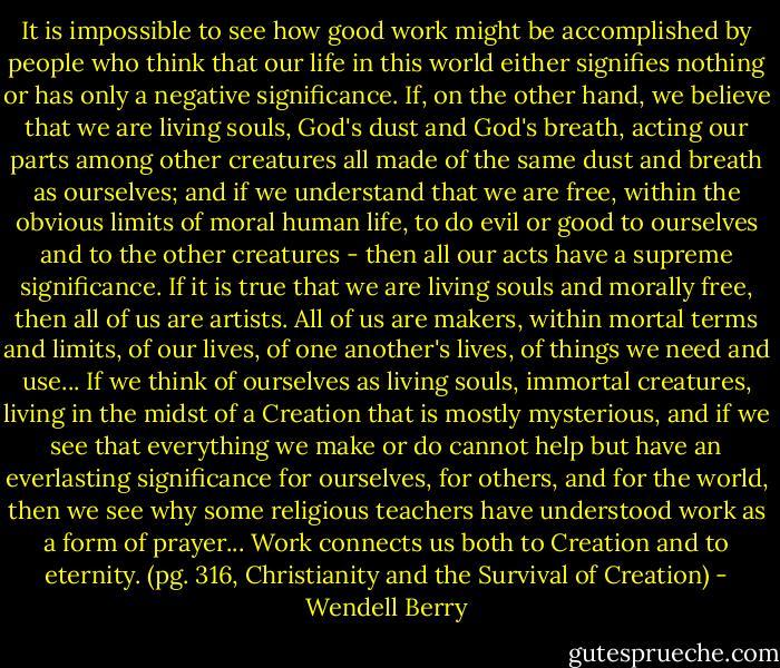 It is impossible to see how good work might be accomplished by people who think that our life in this world either signifies nothing or has only a negative significance.<br />If, on the other hand, we believe that we are living souls, God's dust and God's breath, acting our parts among other creatures all made of the same dust and breath as ourselves; and if we understand that we are free, within the obvious limits of moral human life, to do evil or good to ourselves and to the other creatures - then all our acts have a supreme significance. If it is true that we are living souls and morally free, then all of us are artists. All of us are makers, within mortal terms and limits, of our lives, of one another's lives, of things we need and use...<br />If we think of ourselves as living souls, immortal creatures, living in the midst of a Creation that is mostly mysterious, and if we see that everything we make or do cannot help but have an everlasting significance for ourselves, for others, and for the world, then we see why some religious teachers have understood work as a form of prayer...<br />Work connects us both to Creation and to eternity. (pg. 316, Christianity and the Survival of Creation) - Wendell Berry