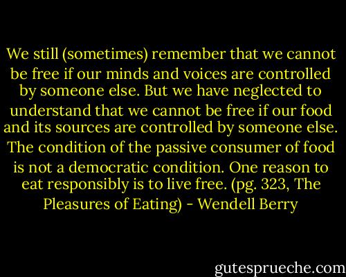 We still (sometimes) remember that we cannot be free if our minds and voices are controlled by someone else. But we have neglected to understand that we cannot be free if our food and its sources are controlled by someone else. The condition of the passive consumer of food is not a democratic condition. One reason to eat responsibly is to live free. (pg. 323, The Pleasures of Eating) - Wendell Berry