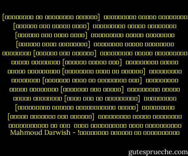 الجميلات هُنَّ الجميلاتُ<br /> [نَقْشُ الكمنجات في الخاصرةْ]<br />الجميلات هُنَّ الضعيفاتُ<br /> [عرشٌ طفيفٌ بلا ذاكرةْ]<br />الجميلات هُنَّ القويّاتُ<br /> [يأسٌ يضيء ولا يحترقْ]<br />الجميلات هُنَّ الأميرات<br /> [رَبَّاتُ وحيِ قَلِقْ]<br />الجميلاتُ هُنَّ القريباتُ<br /> [جاراتُ قوس قُزَحْ]<br />الجميلات هُنَّ البعيداتُ<br /> [مثل أغاني الفرحْ]<br />الجميلات هُنَّ الفقيراتُ<br /> [كالورد في ساحة المعركةْ]<br />الجميلاتُ هُنَّ الوحيداتُ<br /> [مثل الوصيفات في حضرة الملكةْ]<br />الجميلات هُنَّ الطويلاتُ<br /> [خالات نخل السماءْ]<br />الجميلات هُنَّ القصيراتُ<br /> [يُشرَبْنَ في كأس ماءْ]<br />الجميلات هُنَّ الكبيراتُ<br /> [مانجو مُقَشَّرَةٌ ونبيذٌ مُعَتَّقْ]<br />الجميلات هُنَّ الصغيراتُ<br /> [وَعْدُ غدٍ وبراعمُ زنبقْ]<br />الجميلاتُ، كلّْ الجميلاتُ، أنتِ<br /> إذا ما اجْتَمَعْنَ ليخْتَرْنَ لي أَنبلَ القاتلات! - Mahmoud Darwish