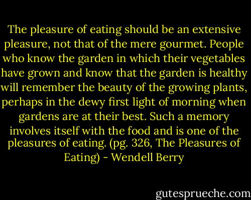 The pleasure of eating should be an extensive pleasure, not that of the mere gourmet. People who know the garden in which their vegetables have grown and know that the garden is healthy will remember the beauty of the growing plants, perhaps in the dewy first light of morning when gardens are at their best. Such a memory involves itself with the food and is one of the pleasures of eating. (pg. 326, The Pleasures of Eating) - Wendell Berry