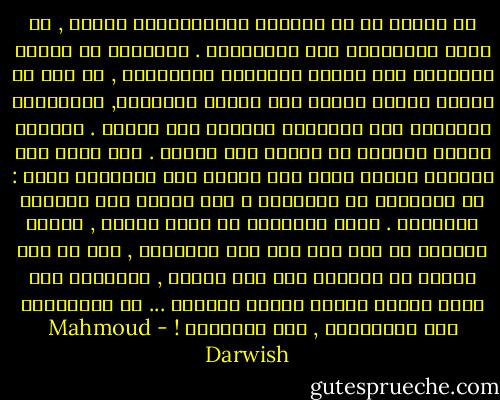في مرحلة ما من هشاشةٍ نُسَمَّيها<br />نضجاً , لا نكون متفائلين ولا متشائمين .<br />أَقلعنا عن الشغف والحنين وعن تسمية<br />الأشياء بأضدادها , من فرط ما التبس<br />علينا الأمر بين الشكل والجوهر, ودرَّبنا<br />الشعورَ على التفكير الهادئ قبل البوح .<br />للحكمة أسلبُ الطبيب في النظر إلى<br />الجرح . وإذ ننظر إلى الوراء لنعرف أَين<br />نحن منَّا ومن الحقيقة نسأل : كم ارتكبنا<br />من الأخطاء ؟ وهل وصلنا إلى الحكمة<br />متأخرين . لسنا متأكدين من صواب<br />الريح , فماذا ينفعنا أن نصل إلى أيّ<br />شيء متأخرين , حتى لو كان هنالك<br />من ينظرنا على سفح الجبل , ويدعونا<br />إلى صلاة الشكر لأننا وصلنا سالمين ...<br />لا متفائلين ولا متشائمين , لكن متأخرين ! - Mahmoud Darwish