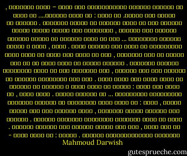 في العزلة كفاءةُ المُؤْتَمَن على نفسه –<br />يكتب العبارة , وينظر إلى السقف. ثم<br />يضيف : أن تكون وحيداً.... أن تكون قادراً<br />على أن تكون وحيداً هو تربية ذاتيَّة .<br />ألعزلة هي انتقاء نوع الأَلم , والتدرّب<br />على تصريف أفعال القلب بحريّة العصاميّ ... أَو<br />ما يشبه خلوَّك من خارجك وهبوطك الاضطراري<br />في نفسك بلا مظلَّة نجاة . تجلس ,<br />وحدك ة كفكرة خالية من حجة البرهان ,<br />دون أن تحدس بما يدور من حوار بينا<br />الظاهر والباطن . العزلة مصفاة لا مرآة<br />ترمي ما في يدك اليسرى إلى يدك اليمنى ,<br />ولا يتغيَّر شيء في حركة الانتقال من<br />اللا فكرة إلى اللا معنى . لكن هذا العَبَثَ<br />البريء لا يؤذي ولا يجدي : وماذا<br />لو كنتُ وحدي ؟ العزلة هي اختيار<br />المُتْرَف بالممكنات ... هي اختيار الحرّ .<br />فحين تجفّ , بك نفسُك , تقول :<br />لو كنتُ غيري لانصرفتُ عن الورقة البيضاء إلى<br />محاكاة رواية يابانية ,<br />يصعد كاتبها إلى قمة الجبل ليرى ما<br />فعلت الكواسر والجوارح بأجداده الموتى .<br />لعلِّه ما زال يكتب , وما زال موتاه يموتون<br />لكن تنقصني الخبرة . والقسوة الميتافيزيقية<br />تنقصني . وتقول : لو كنتُ غيري - Mahmoud Darwish