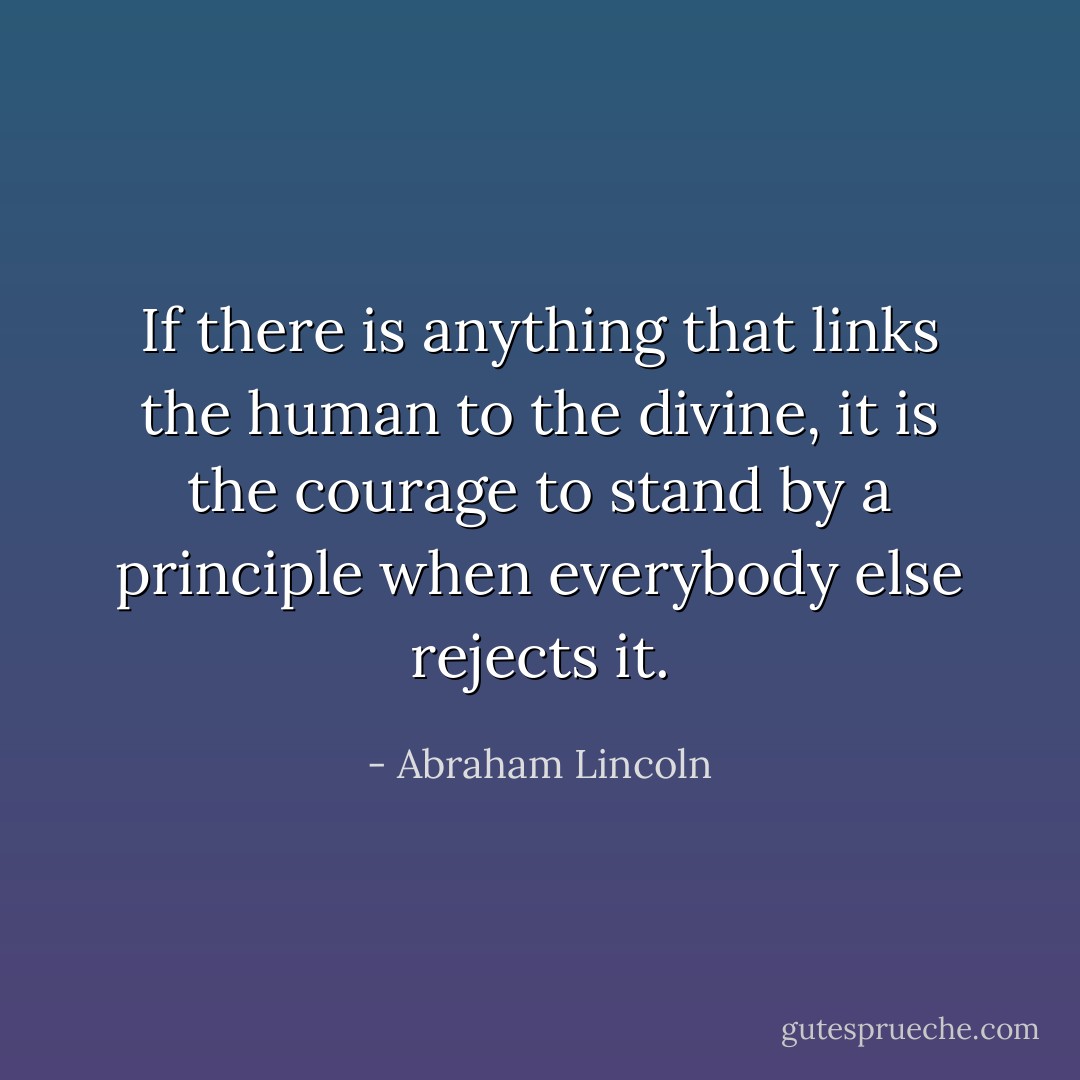 If there is anything that links the human to the divine, it is the courage to stand by a principle when everybody else rejects it. - Abraham Lincoln