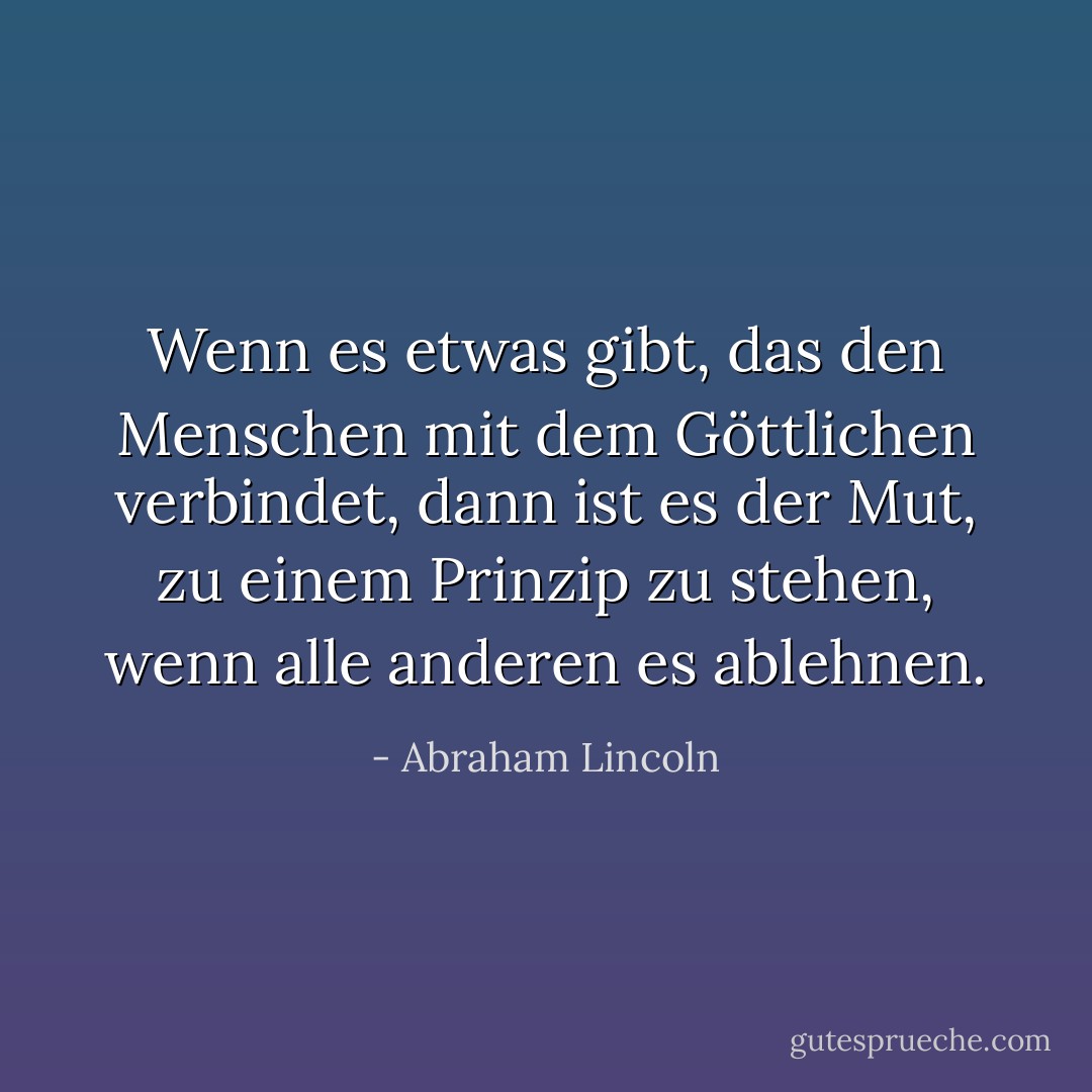 Wenn es etwas gibt, das den Menschen mit dem Göttlichen verbindet, dann ist es der Mut, zu einem Prinzip zu stehen, wenn alle anderen es ablehnen. - Abraham Lincoln<