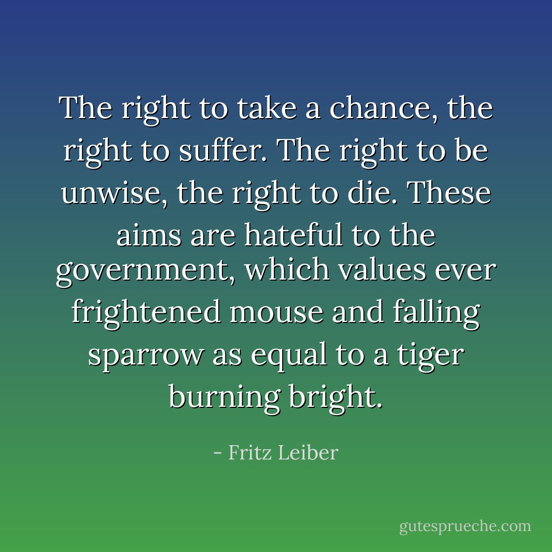 The right to take a chance, the right to suffer. The right to be unwise, the right to die. These aims are hateful to the government, which values ever frightened mouse and falling sparrow as equal to a tiger burning bright. - Fritz Leiber