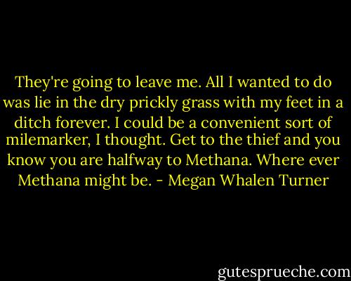 They're going to leave me. All I wanted to do was lie in the dry prickly grass with my feet in a ditch forever. I could be a convenient sort of milemarker, I thought. Get to the thief and you know you are halfway to Methana. Where ever Methana might be. - Megan Whalen Turner